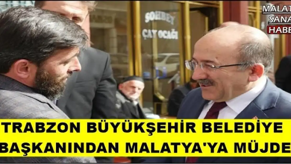 TRABZON BÜYÜKŞEHİR BELEDİYE BAŞKANINDAN MALATYA'YA MÜJDE 