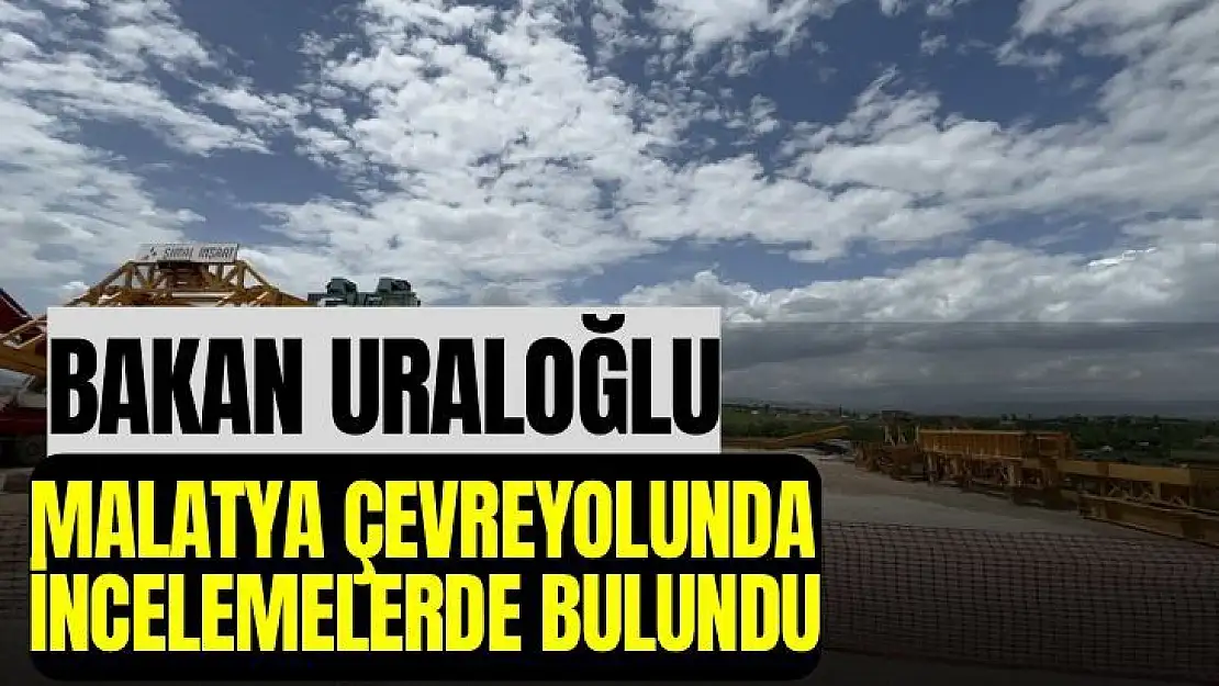 Bakan Uraloğlu, Malatya Çevreyolunda incelemelerde bulundu