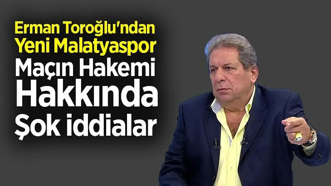 Erman Toroğlu'ndan Yeni Malatyaspor Maçın Hakemi Hakkında şok iddialar