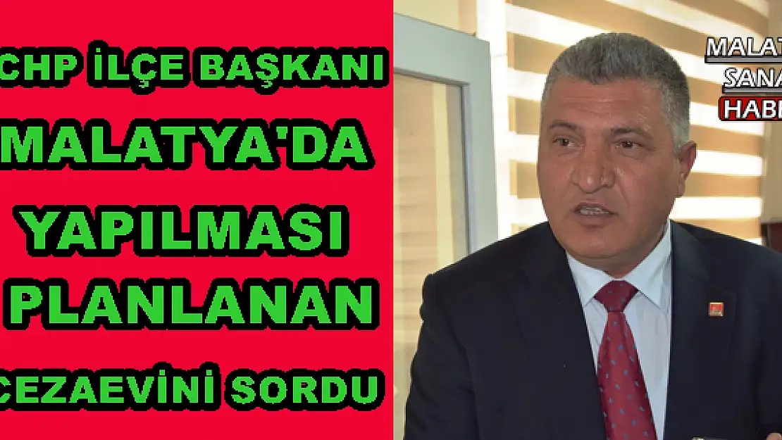  CHP İLÇE BAŞKANI MALATYA'DA YAPILMASI PLANLANAN CEZAEVİNİ SORDU