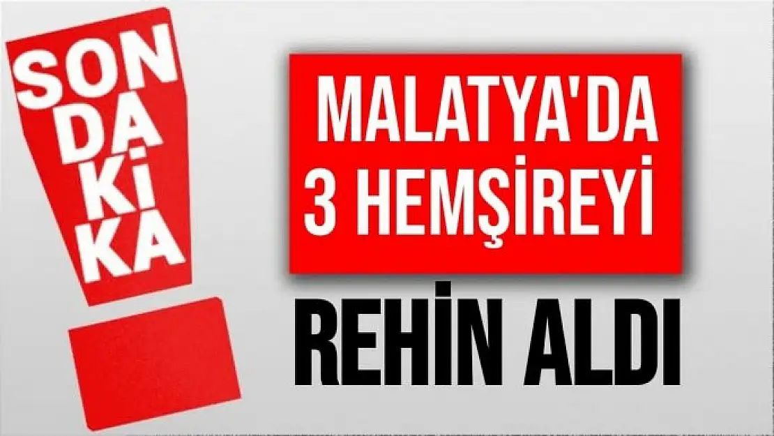 Malatya'da 3 hemşireyi rehin aldı