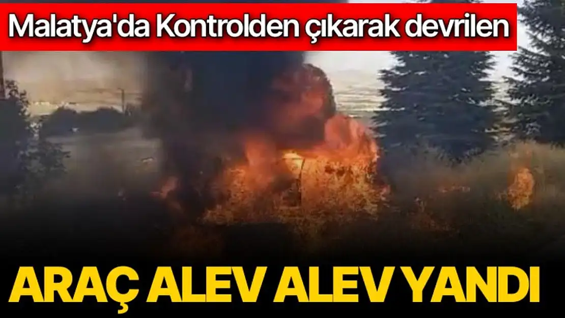 Malatya'da Kontrolden çıkarak devrilen araç alev alev yandı