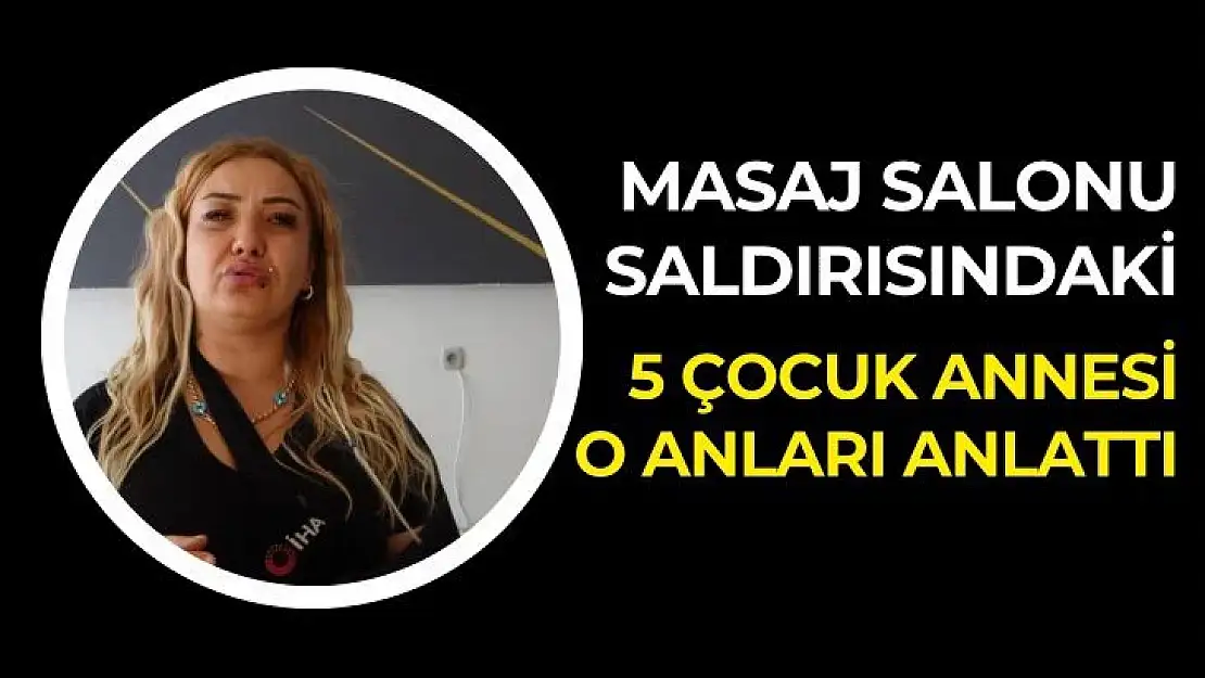 Masaj salonu saldırısındaki 5 çocuk annesi o anları anlattı