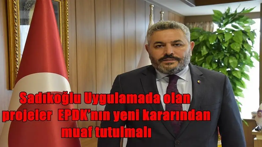 Sadıkoğlu Uygulamada olan  projeler  EPDK´nın yeni kararından  muaf tutulmalı