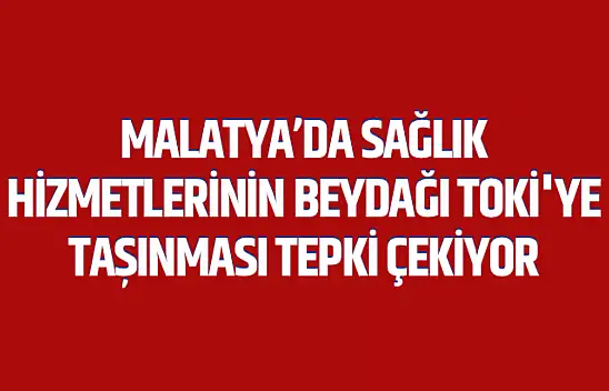 Malatya'da Sağlık Hizmetlerinin Beydağı Toki'ye Taşınması Tepki Çekiyor