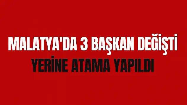 Malatya'da 3 Başkan değişti yerine atama yapıldı