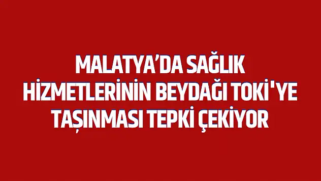 Malatya'da Sağlık Hizmetlerinin Beydağı Toki'ye Taşınması Tepki Çekiyor