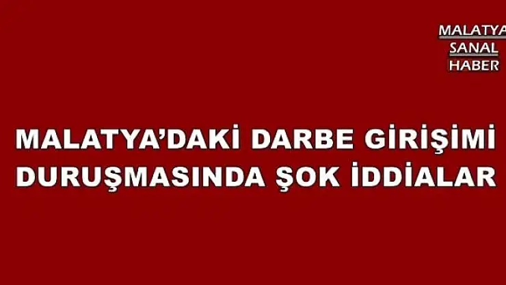 MALATYA´DAKİ DARBE GİRİŞİMİ DURUŞMASINDA ŞOK İDDİALAR