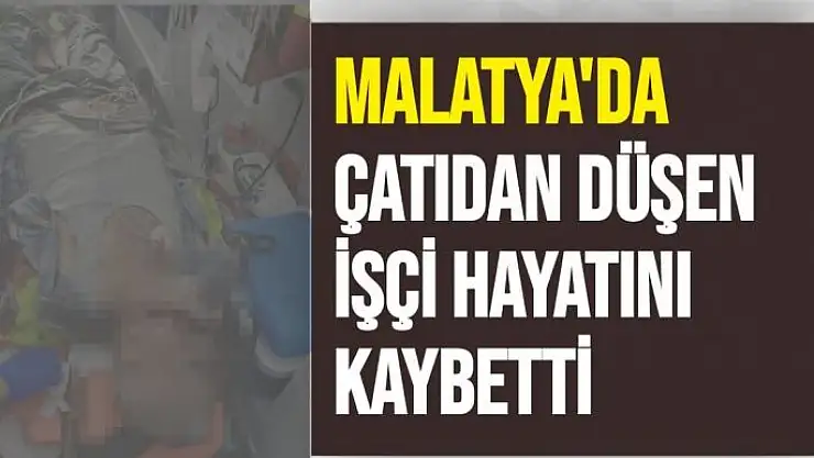 Malatya´da çatıdan düşen işçi hayatını kaybetti