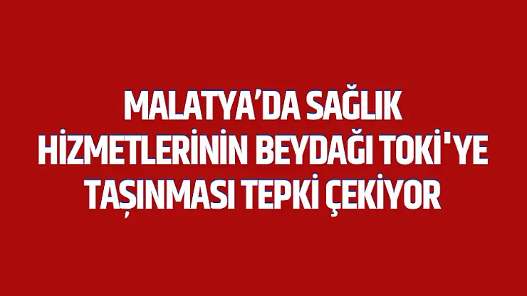 Malatya'da Sağlık Hizmetlerinin Beydağı Toki'ye Taşınması Tepki Çekiyor