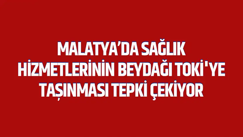 Malatya'da Sağlık Hizmetlerinin Beydağı Toki'ye Taşınması Tepki Çekiyor